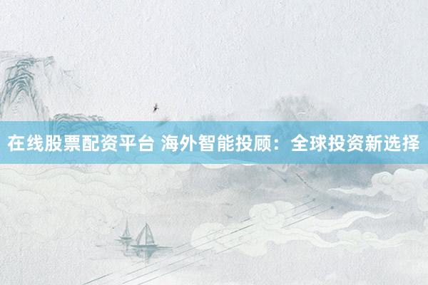 在线股票配资平台 海外智能投顾：全球投资新选择