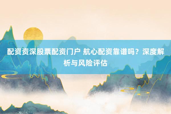 配资资深股票配资门户 航心配资靠谱吗？深度解析与风险评估
