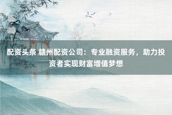 配资头条 赣州配资公司：专业融资服务，助力投资者实现财富增值梦想