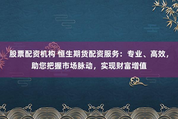 股票配资机构 恒生期货配资服务：专业、高效，助您把握市场脉动，实现财富增值