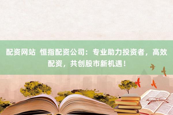 配资网站  恒指配资公司：专业助力投资者，高效配资，共创股市新机遇！