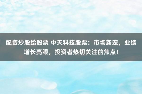 配资炒股给股票 中天科技股票：市场新宠，业绩增长亮眼，投资者热切关注的焦点！
