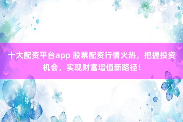 十大配资平台app 股票配资行情火热，把握投资机会，实现财富增值新路径！