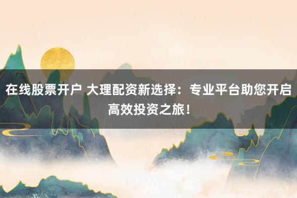 在线股票开户 大理配资新选择：专业平台助您开启高效投资之旅！