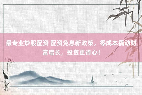 最专业炒股配资 配资免息新政策，零成本撬动财富增长，投资更省心！