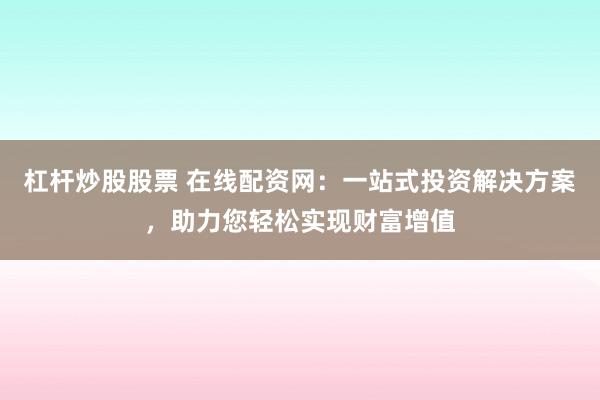 杠杆炒股股票 在线配资网：一站式投资解决方案，助力您轻松实现财富增值