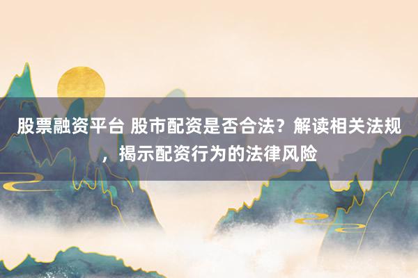 股票融资平台 股市配资是否合法？解读相关法规，揭示配资行为的法律风险