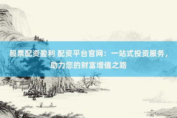 股票配资盈利 配资平台官网：一站式投资服务，助力您的财富增值之路