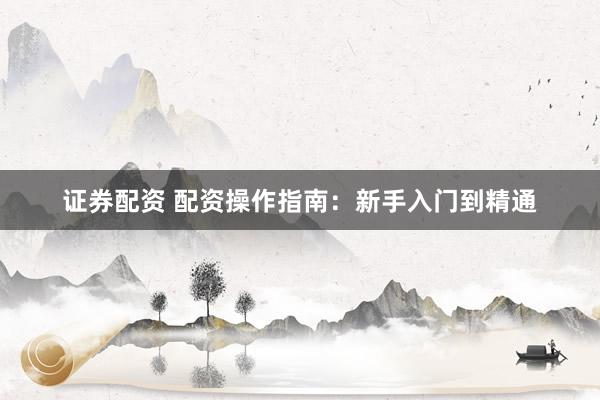 证券配资 配资操作指南：新手入门到精通