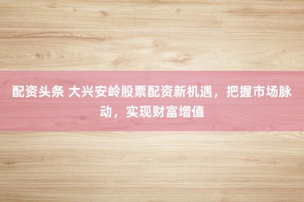 配资头条 大兴安岭股票配资新机遇，把握市场脉动，实现财富增值