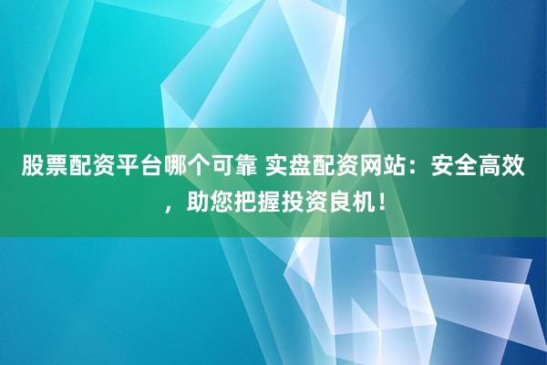 股票配资平台哪个可靠 实盘配资网站：安全高效，助您把握投资良机！