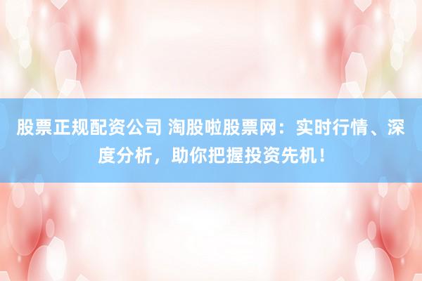 股票正规配资公司 淘股啦股票网：实时行情、深度分析，助你把握投资先机！