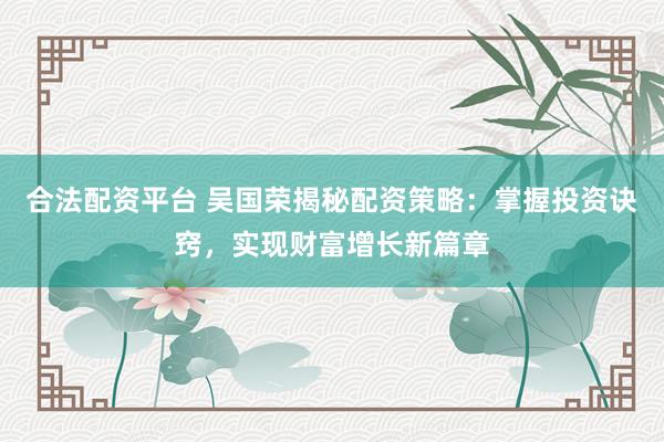 合法配资平台 吴国荣揭秘配资策略：掌握投资诀窍，实现财富增长新篇章