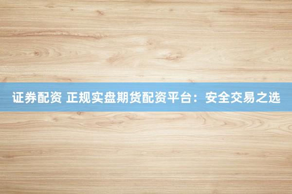 证券配资 正规实盘期货配资平台：安全交易之选