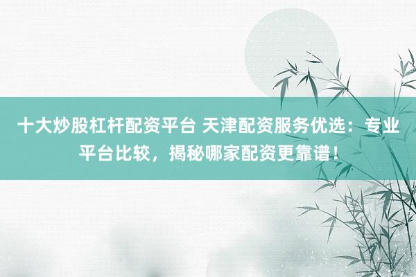 十大炒股杠杆配资平台 天津配资服务优选：专业平台比较，揭秘哪家配资更靠谱！