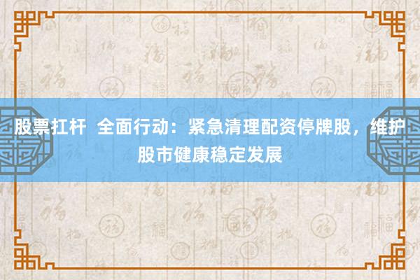 股票扛杆  全面行动：紧急清理配资停牌股，维护股市健康稳定发展
