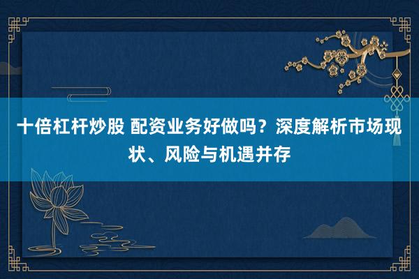 十倍杠杆炒股 配资业务好做吗？深度解析市场现状、风险与机遇并存