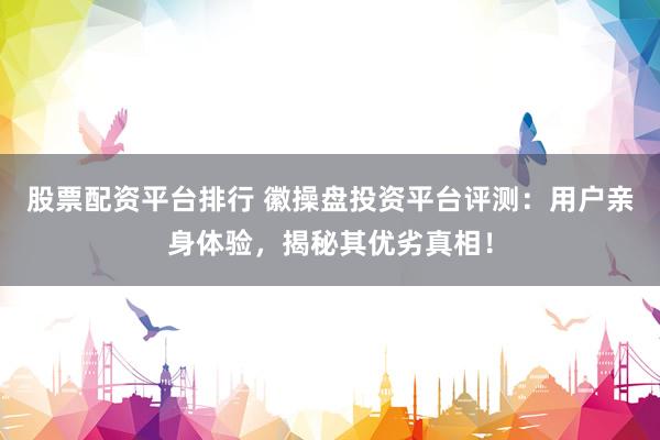 股票配资平台排行 徽操盘投资平台评测：用户亲身体验，揭秘其优劣真相！