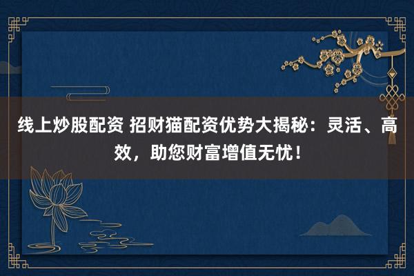 线上炒股配资 招财猫配资优势大揭秘：灵活、高效，助您财富增值无忧！