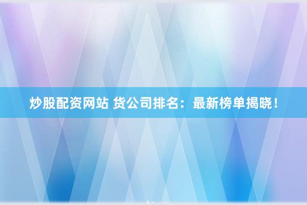炒股配资网站 货公司排名：最新榜单揭晓！