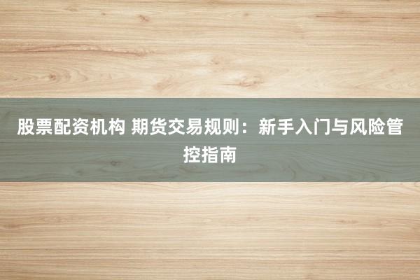 股票配资机构 期货交易规则：新手入门与风险管控指南