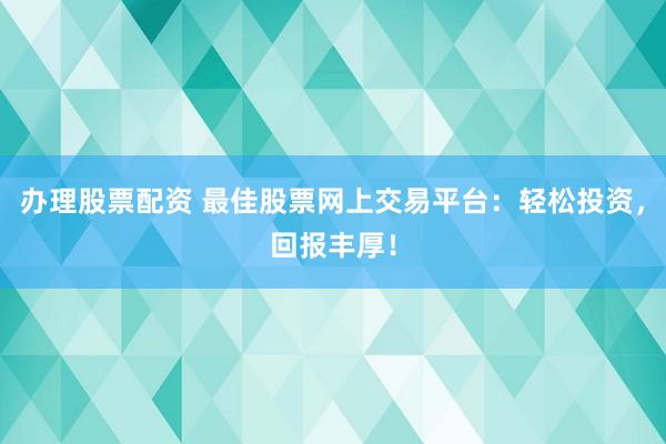 办理股票配资 最佳股票网上交易平台：轻松投资，回报丰厚！