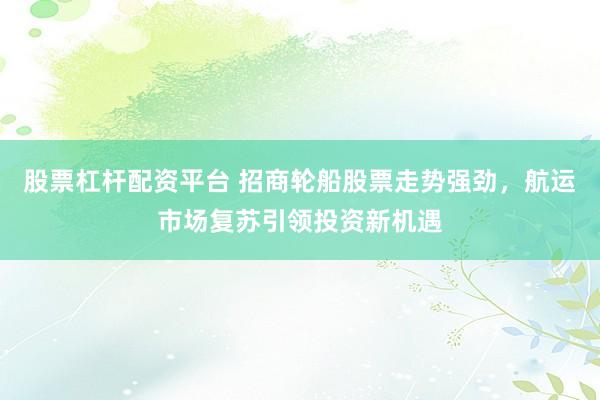 股票杠杆配资平台 招商轮船股票走势强劲，航运市场复苏引领投资新机遇