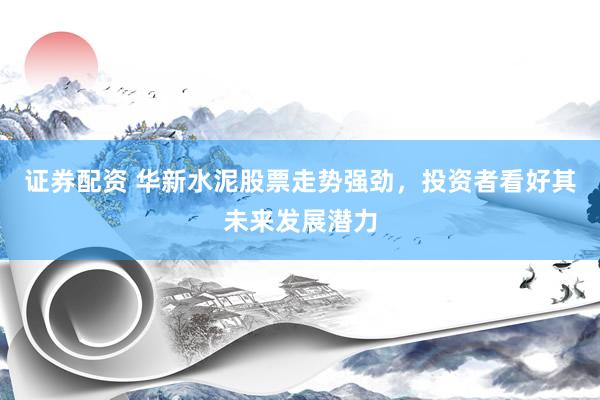 证券配资 华新水泥股票走势强劲，投资者看好其未来发展潜力