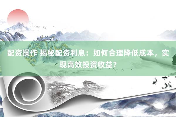 配资操作 揭秘配资利息：如何合理降低成本，实现高效投资收益？