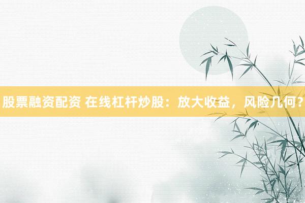 股票融资配资 在线杠杆炒股：放大收益，风险几何？
