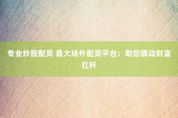 专业炒股配资 最大场外配资平台：助您撬动财富杠杆