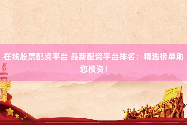 在线股票配资平台 最新配资平台排名：精选榜单助您投资！