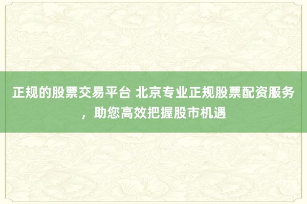 正规的股票交易平台 北京专业正规股票配资服务，助您高效把握股市机遇