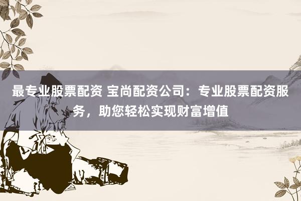 最专业股票配资 宝尚配资公司：专业股票配资服务，助您轻松实现财富增值