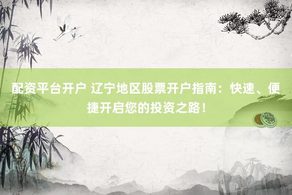 配资平台开户 辽宁地区股票开户指南：快速、便捷开启您的投资之路！