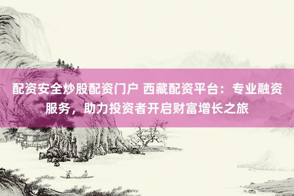 配资安全炒股配资门户 西藏配资平台：专业融资服务，助力投资者开启财富增长之旅