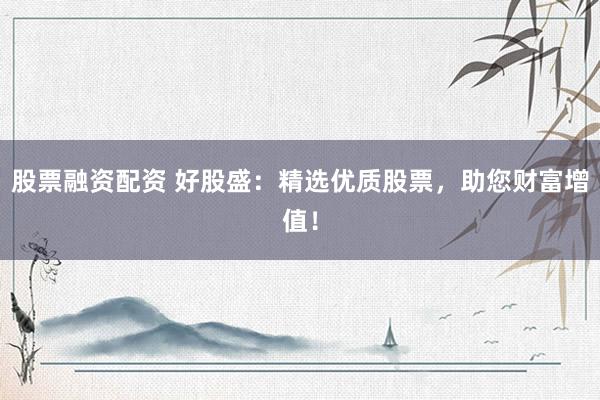 股票融资配资 好股盛：精选优质股票，助您财富增值！