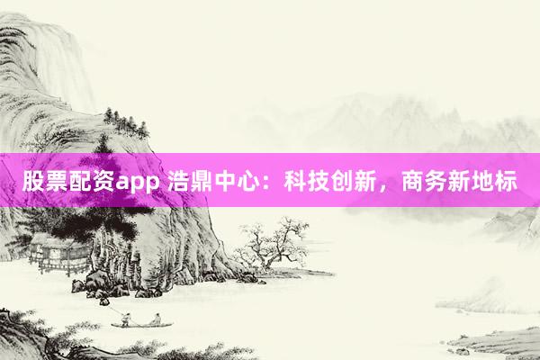 股票配资app 浩鼎中心：科技创新，商务新地标