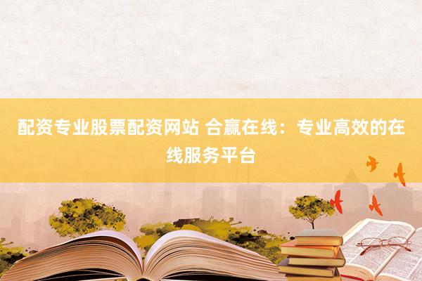 配资专业股票配资网站 合赢在线：专业高效的在线服务平台