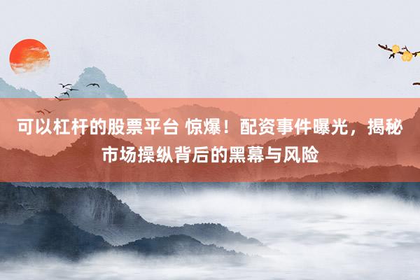 可以杠杆的股票平台 惊爆！配资事件曝光，揭秘市场操纵背后的黑幕与风险