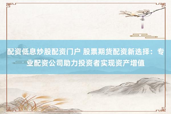 配资低息炒股配资门户 股票期货配资新选择：专业配资公司助力投资者实现资产增值