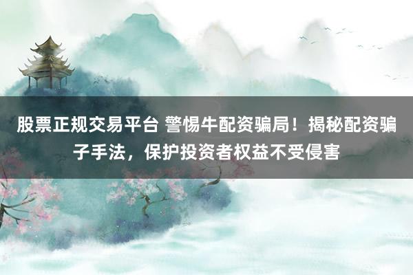 股票正规交易平台 警惕牛配资骗局！揭秘配资骗子手法，保护投资者权益不受侵害