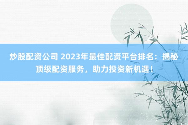 炒股配资公司 2023年最佳配资平台排名：揭秘顶级配资服务，助力投资新机遇！