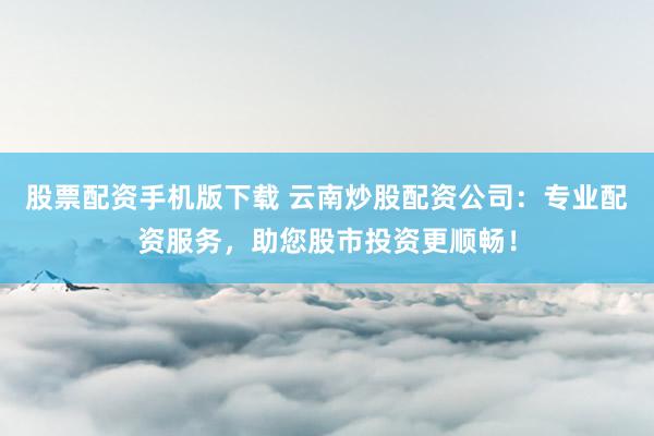 股票配资手机版下载 云南炒股配资公司：专业配资服务，助您股市投资更顺畅！