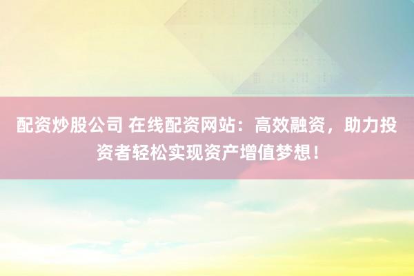 配资炒股公司 在线配资网站：高效融资，助力投资者轻松实现资产增值梦想！