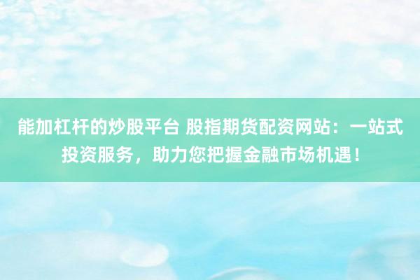 能加杠杆的炒股平台 股指期货配资网站：一站式投资服务，助力您把握金融市场机遇！