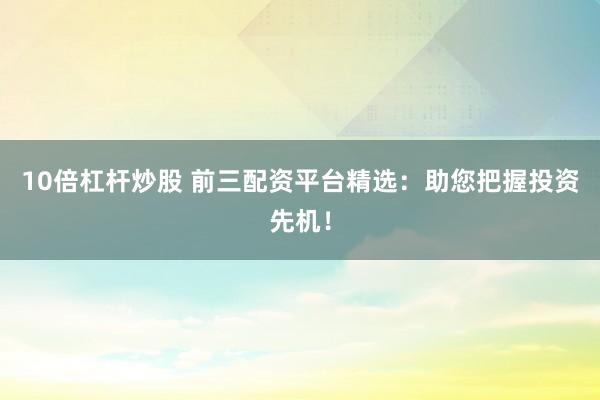 10倍杠杆炒股 前三配资平台精选：助您把握投资先机！