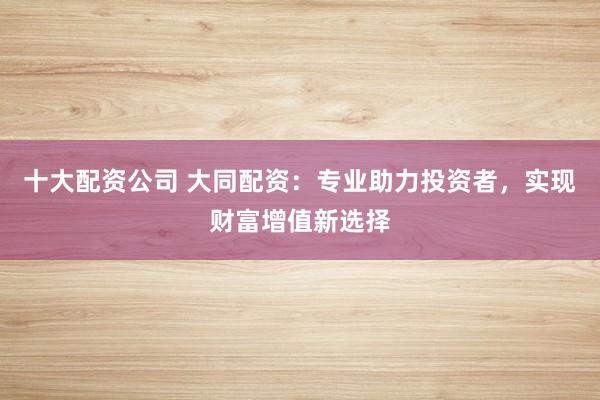 十大配资公司 大同配资：专业助力投资者，实现财富增值新选择