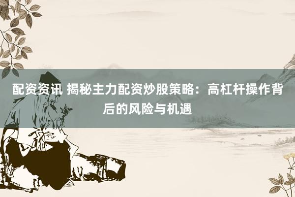 配资资讯 揭秘主力配资炒股策略：高杠杆操作背后的风险与机遇