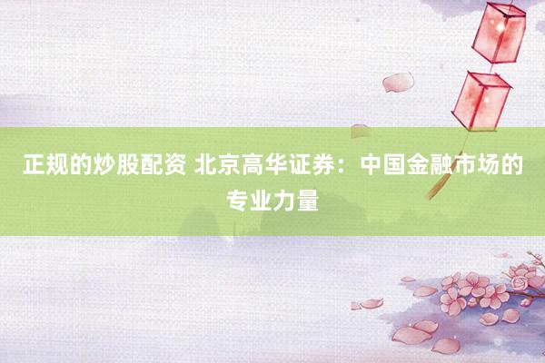 正规的炒股配资 北京高华证券：中国金融市场的专业力量